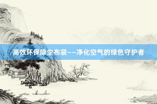 高效环保除尘布袋——净化空气的绿色守护者