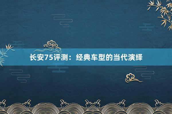 长安75评测：经典车型的当代演绎